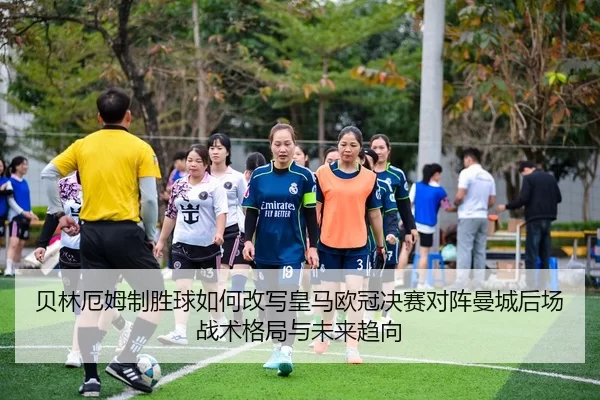贝林厄姆制胜球如何改写皇马欧冠决赛对阵曼城后场战术格局与未来趋向