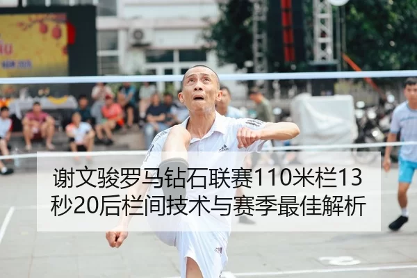 谢文骏罗马钻石联赛110米栏13秒20后栏间技术与赛季最佳解析